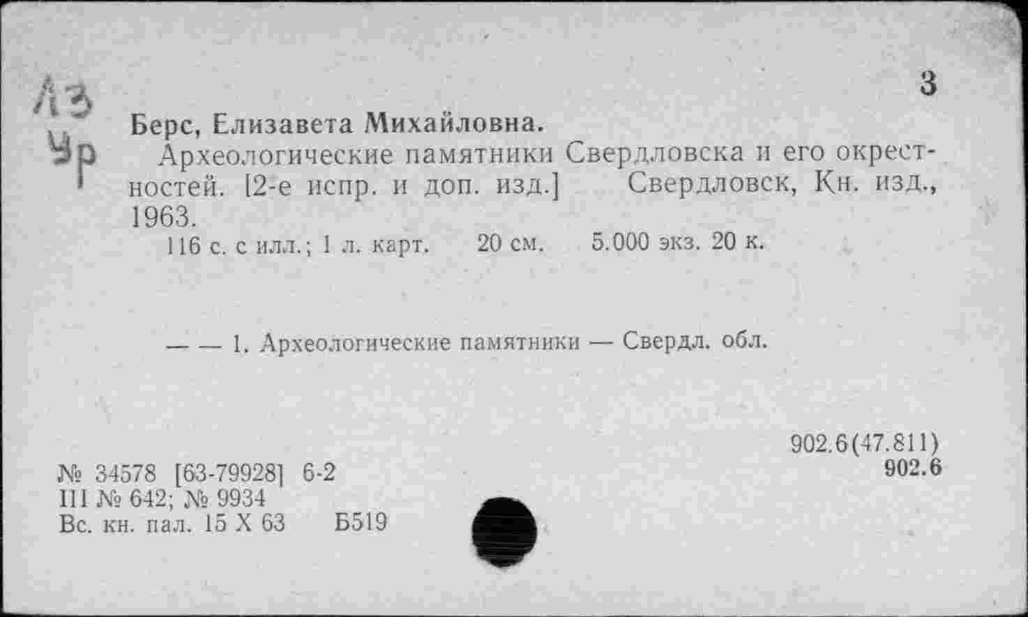 ﻿з
Берс, Елизавета Михайловна.
Археологические памятники Свердловска и его окрестностей. [2-е испр. и доп. изд.] Свердловск, Кн. изд., 1963.
116 с. с илл.; 1 л. карт. 20 см. 5.000 экз. 20 к.
-----1. Археологические памятники — Свердл. обл.
№ 34578 [63-79928] 6-2
III К» 642; № 9934
Вс. кн. пал. 15 X 63	Б519
902.6(47.811)
902.6